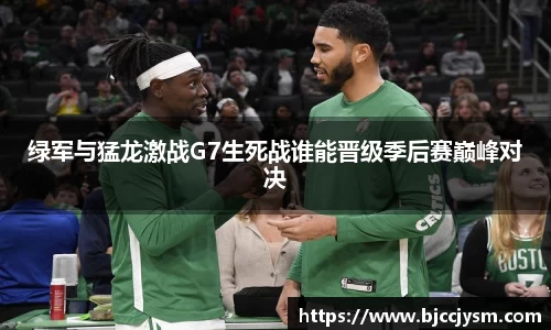绿军与猛龙激战G7生死战谁能晋级季后赛巅峰对决